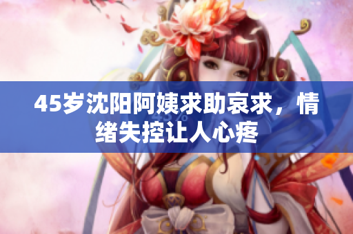 45岁沈阳阿姨求助哀求，情绪失控让人心疼