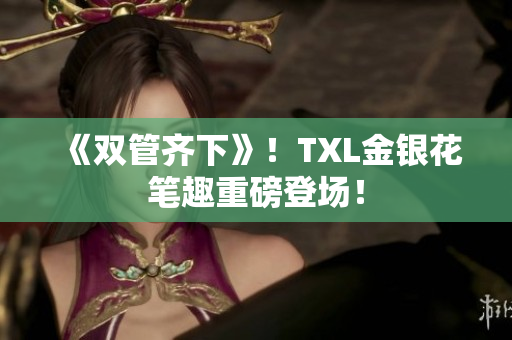 《双管齐下》！TXL金银花笔趣重磅登场！