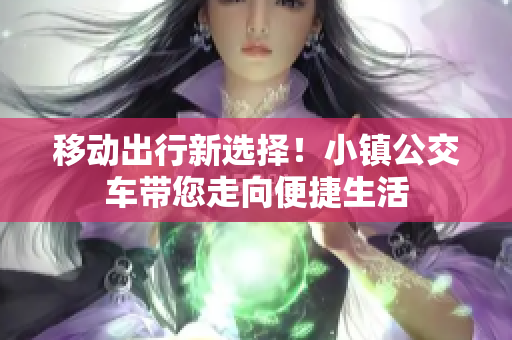 移动出行新选择！小镇公交车带您走向便捷生活