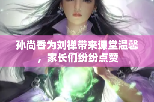 孙尚香为刘禅带来课堂温馨，家长们纷纷点赞
