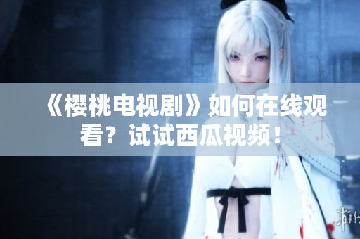 《樱桃电视剧》如何在线观看？试试西瓜视频！
