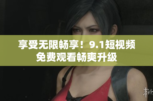 享受无限畅享！9.1短视频免费观看畅爽升级