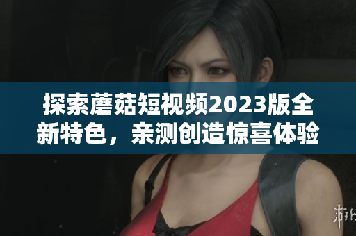 探索蘑菇短视频2023版全新特色，亲测创造惊喜体验！