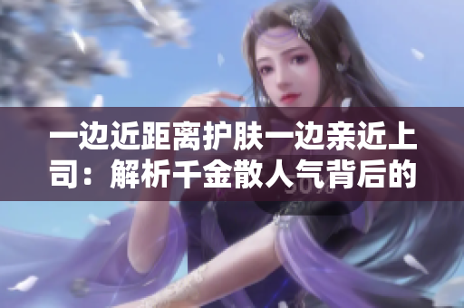 一边近距离护肤一边亲近上司：解析千金散人气背后的秘密