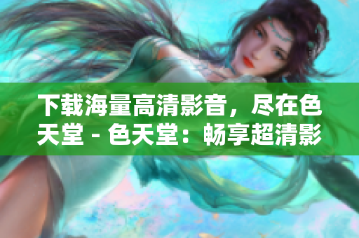 下载海量高清影音，尽在色天堂 - 色天堂：畅享超清影音下载
