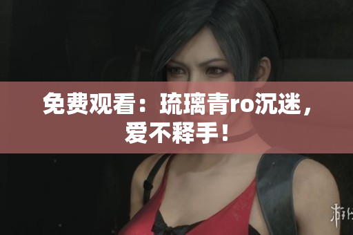 免费观看：琉璃青ro沉迷，爱不释手！