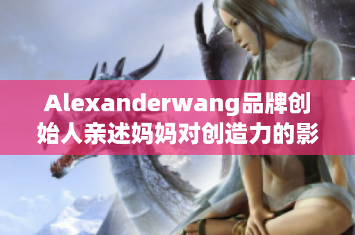 Alexanderwang品牌创始人亲述妈妈对创造力的影响
