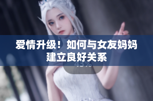 爱情升级！如何与女友妈妈建立良好关系