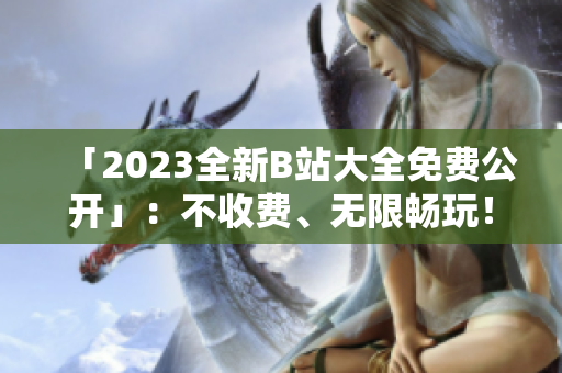 「2023全新B站大全免费公开」：不收费、无限畅玩！