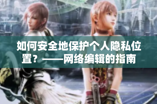如何安全地保护个人隐私位置？——网络编辑的指南