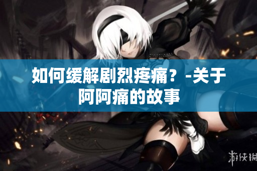 如何缓解剧烈疼痛？-关于阿阿痛的故事