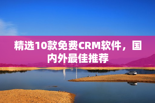精选10款免费CRM软件，国内外最佳推荐