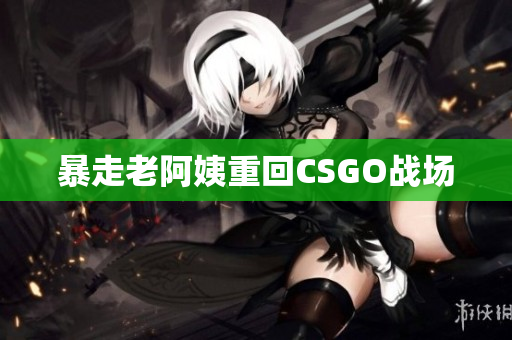 暴走老阿姨重回CSGO战场