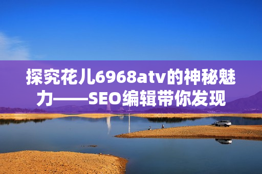 探究花儿6968atv的神秘魅力——SEO编辑带你发现