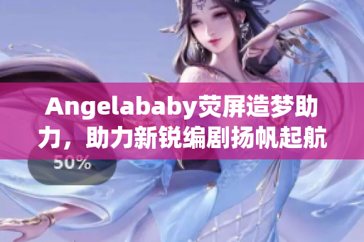Angelababy荧屏造梦助力，助力新锐编剧扬帆起航