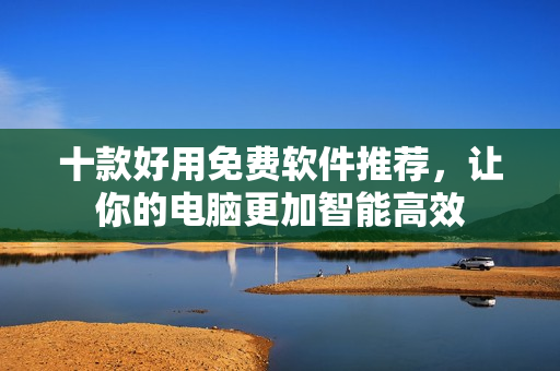 十款好用免费软件推荐，让你的电脑更加智能高效