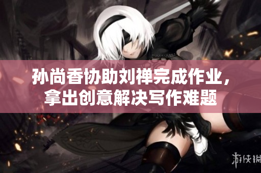 孙尚香协助刘禅完成作业，拿出创意解决写作难题