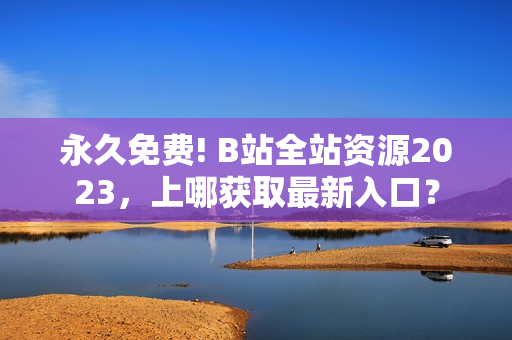 永久免费! B站全站资源2023，上哪获取最新入口？