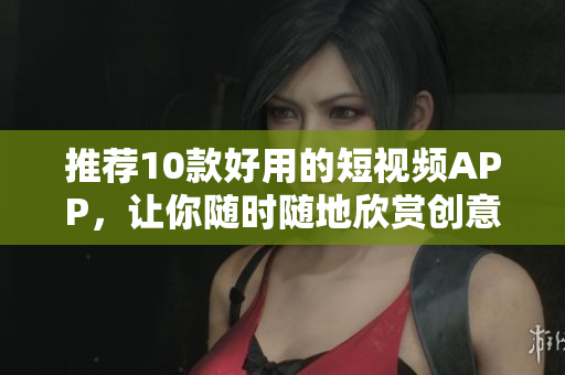 推荐10款好用的短视频APP，让你随时随地欣赏创意短片！