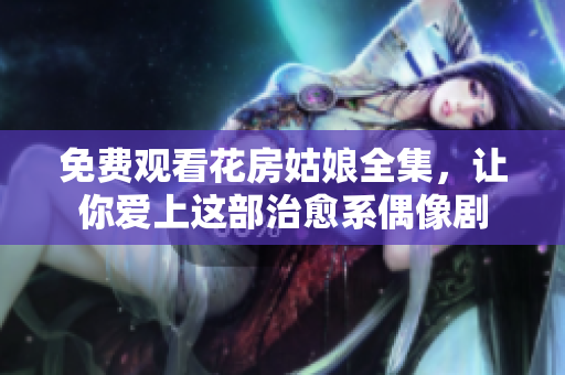 免费观看花房姑娘全集，让你爱上这部治愈系偶像剧