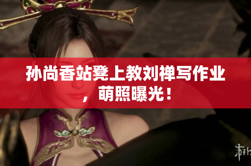 孙尚香站凳上教刘禅写作业，萌照曝光！