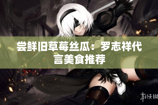 尝鲜旧草莓丝瓜：罗志祥代言美食推荐