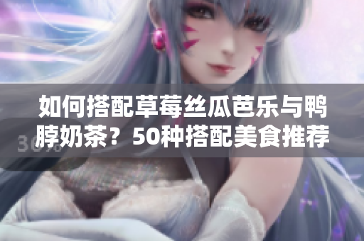 如何搭配草莓丝瓜芭乐与鸭脖奶茶？50种搭配美食推荐。