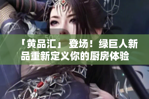 「黄品汇」 登场！绿巨人新品重新定义你的厨房体验