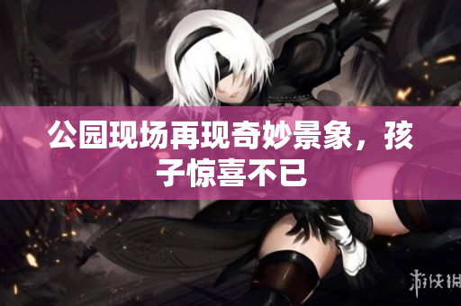 公园现场再现奇妙景象，孩子惊喜不已