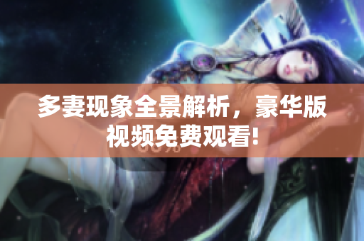 多妻现象全景解析，豪华版视频免费观看!