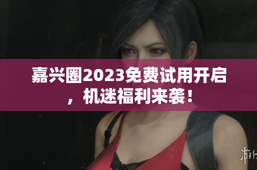 嘉兴圈2023免费试用开启，机迷福利来袭！