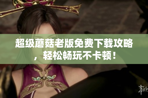 超级蘑菇老版免费下载攻略，轻松畅玩不卡顿！