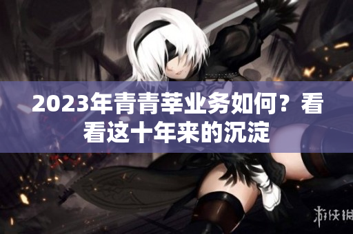 2023年青青莘业务如何？看看这十年来的沉淀