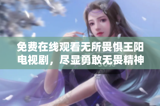 免费在线观看无所畏惧王阳电视剧，尽显勇敢无畏精神！