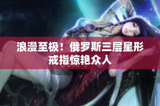 浪漫至极！俄罗斯三层星形戒指惊艳众人