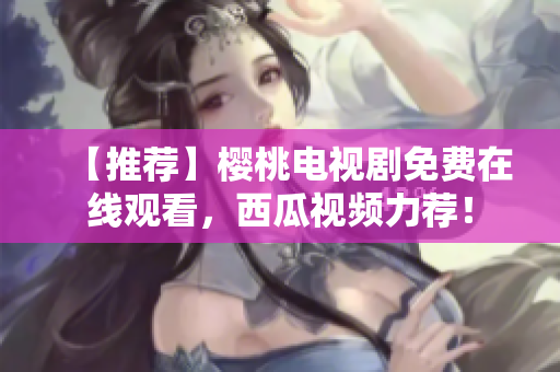 【推荐】樱桃电视剧免费在线观看，西瓜视频力荐！