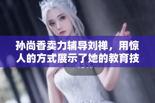 孙尚香卖力辅导刘禅，用惊人的方式展示了她的教育技能！