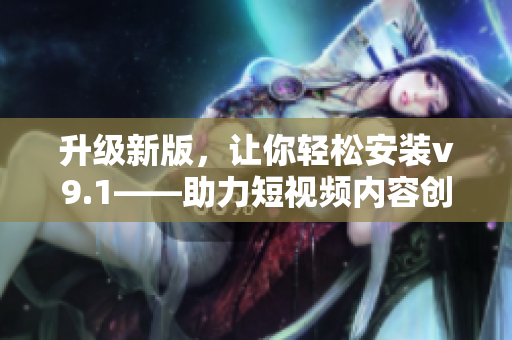 升级新版，让你轻松安装v9.1——助力短视频内容创作