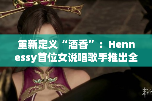 重新定义“酒香”：Hennessy首位女说唱歌手推出全新单曲