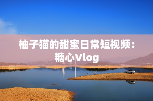 柚子猫的甜蜜日常短视频：糖心Vlog
