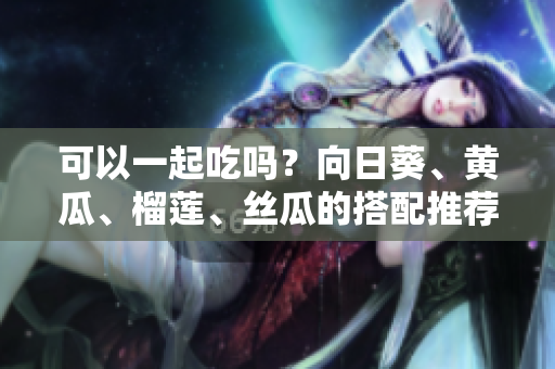 可以一起吃吗？向日葵、黄瓜、榴莲、丝瓜的搭配推荐