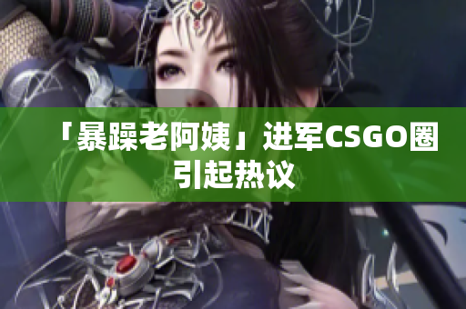 「暴躁老阿姨」进军CSGO圈引起热议