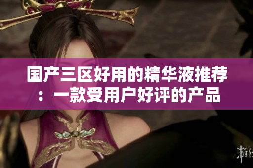 国产三区好用的精华液推荐：一款受用户好评的产品