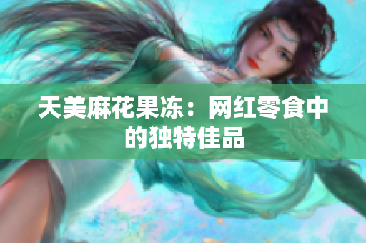 天美麻花果冻：网红零食中的独特佳品