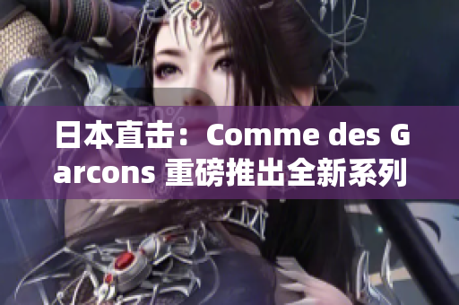 日本直击：Comme des Garcons 重磅推出全新系列！