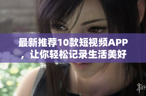 最新推荐10款短视频APP，让你轻松记录生活美好