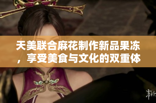 天美联合麻花制作新品果冻，享受美食与文化的双重体验！