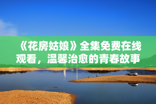 《花房姑娘》全集免费在线观看，温馨治愈的青春故事
