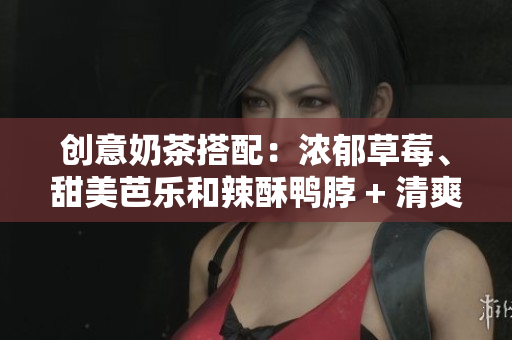 创意奶茶搭配：浓郁草莓、甜美芭乐和辣酥鸭脖 + 清爽丝瓜全解析