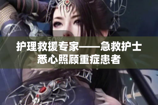 护理救援专家——急救护士悉心照顾重症患者